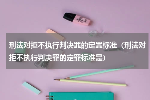 刑法对拒不执行判决罪的定罪标准（刑法对拒不执行判决罪的定罪标准是）