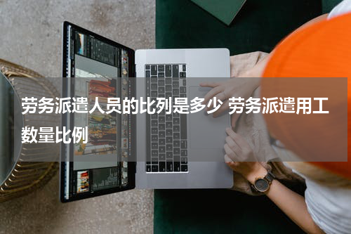 劳务派遣人员的比列是多少 劳务派遣用工数量比例