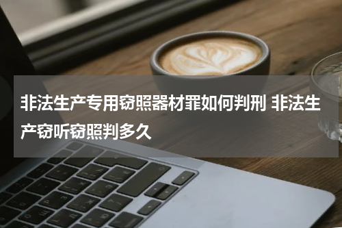非法生产专用窃照器材罪如何判刑 非法生产窃听窃照判多久