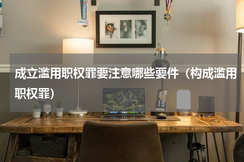 成立滥用职权罪要注意哪些要件（构成滥用职权罪）