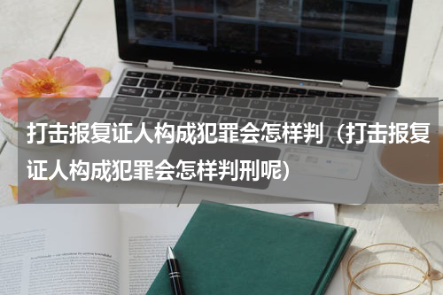 打击报复证人构成犯罪会怎样判（打击报复证人构成犯罪会怎样判刑呢）