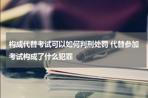 构成代替考试可以如何判刑处罚 代替参加考试构成了什么犯罪