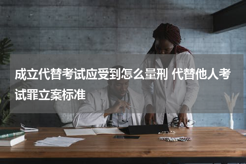 成立代替考试应受到怎么量刑 代替他人考试罪立案标准