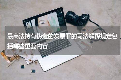 最高法持有伪造的发票罪的司法解释规定包括哪些重要内容