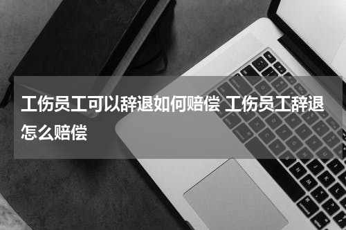 工伤员工可以辞退如何赔偿 工伤员工辞退怎么赔偿