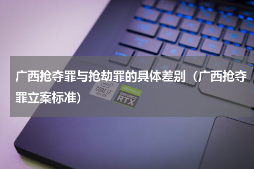 广西抢夺罪与抢劫罪的具体差别（广西抢夺罪立案标准）