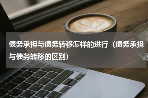 债务承担与债务转移怎样的进行（债务承担与债务转移的区别）