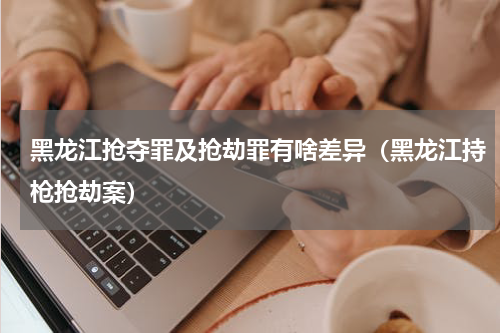 黑龙江抢夺罪及抢劫罪有啥差异（黑龙江持枪抢劫案）
