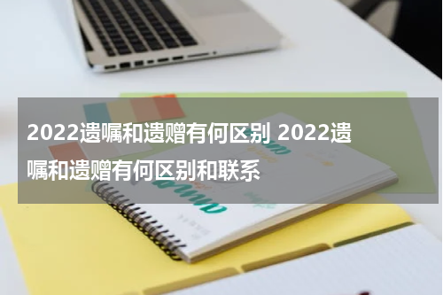 2022遗嘱和遗赠有何区别 2022遗嘱和遗赠有何区别和联系