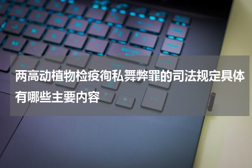 两高动植物检疫徇私舞弊罪的司法规定具体有哪些主要内容
