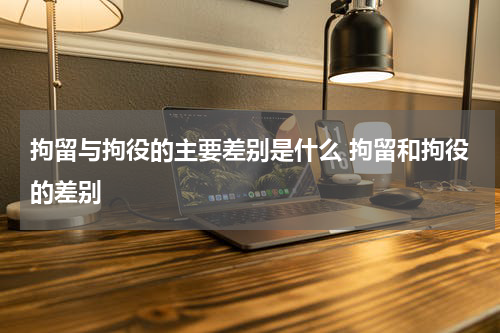 拘留与拘役的主要差别是什么 拘留和拘役的差别