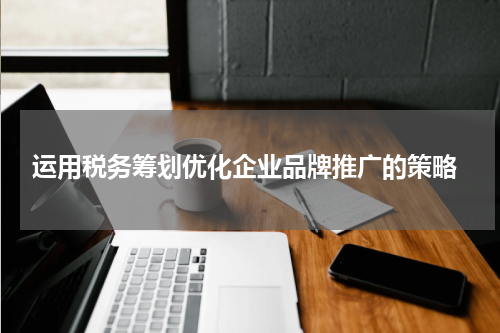  运用税务筹划优化企业品牌推广的策略