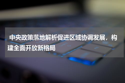  中央政策落地解析促进区域协调发展，构建全面开放新格局