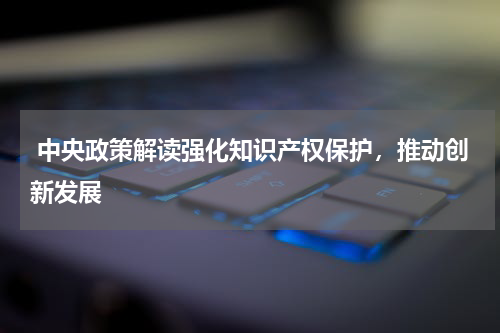  中央政策解读强化知识产权保护，推动创新发展