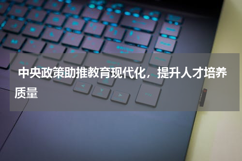  中央政策助推教育现代化，提升人才培养质量 