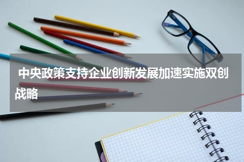 中央政策支持企业创新发展加速实施双创战略