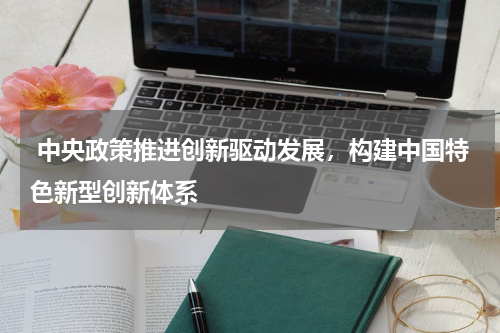  中央政策推进创新驱动发展，构建中国特色新型创新体系