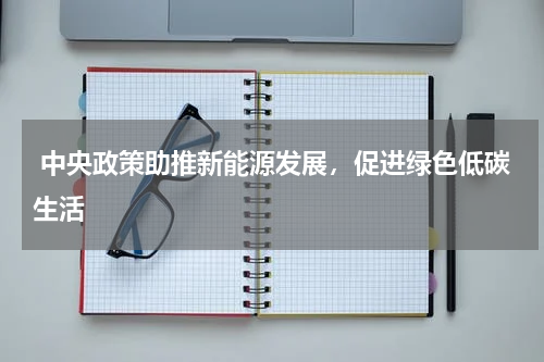  中央政策助推新能源发展，促进绿色低碳生活 