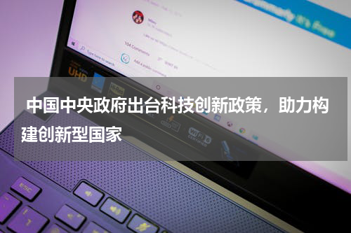  中国中央政府出台科技创新政策，助力构建创新型国家