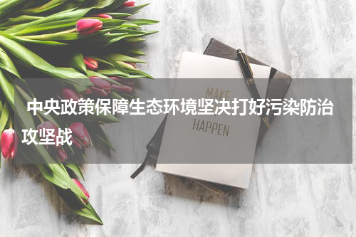  中央政策保障生态环境坚决打好污染防治攻坚战
