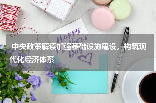  中央政策解读加强基础设施建设，构筑现代化经济体系