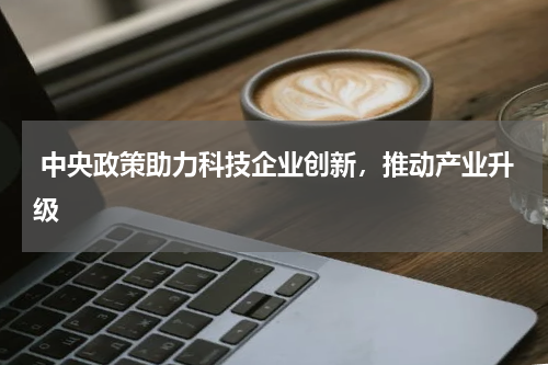  中央政策助力科技企业创新，推动产业升级 