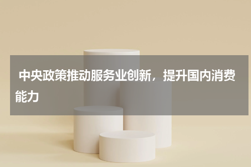  中央政策推动服务业创新，提升国内消费能力 