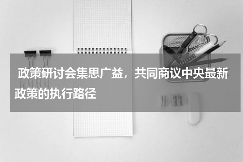  政策研讨会集思广益，共同商议中央最新政策的执行路径