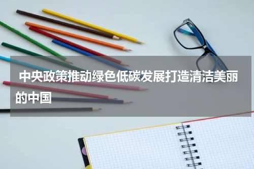 中央政策推动绿色低碳发展打造清洁美丽的中国