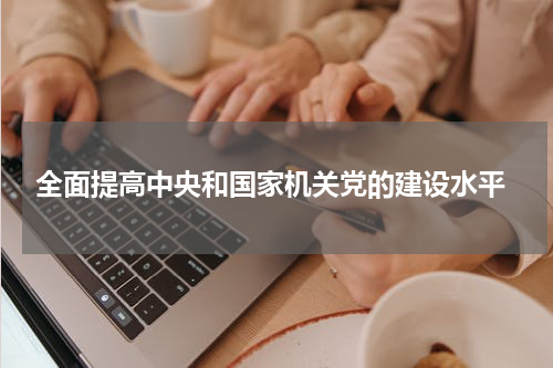  全面提高中央和国家机关党的建设水平