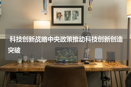  科技创新战略中央政策推动科技创新创造突破