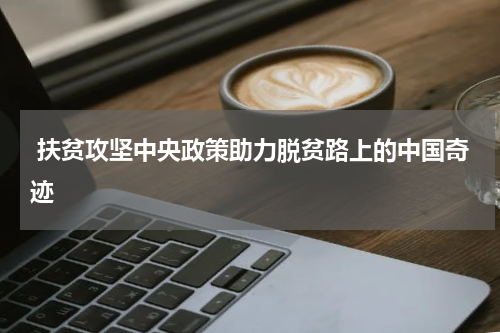  扶贫攻坚中央政策助力脱贫路上的中国奇迹