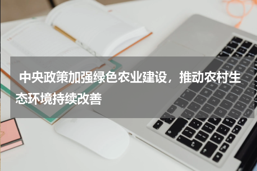  中央政策加强绿色农业建设，推动农村生态环境持续改善
