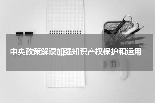  中央政策解读加强知识产权保护和运用