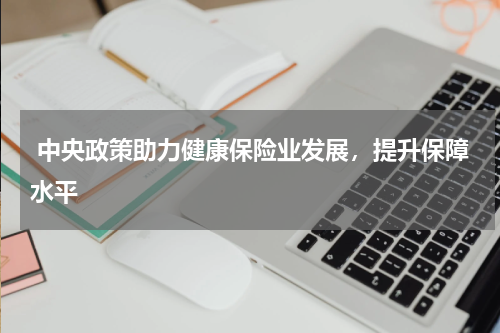  中央政策助力健康保险业发展，提升保障水平 