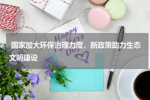  国家加大环保治理力度，新政策助力生态文明建设
