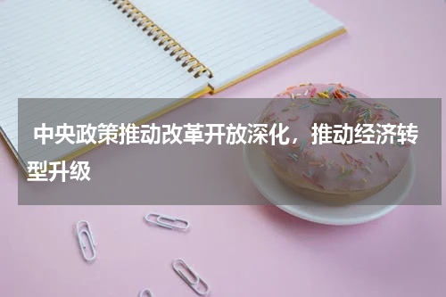  中央政策推动改革开放深化，推动经济转型升级