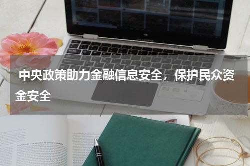 中央政策助力金融信息安全，保护民众资金安全 