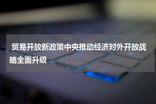  贸易开放新政策中央推动经济对外开放战略全面升级