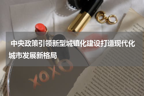  中央政策引领新型城镇化建设打造现代化城市发展新格局