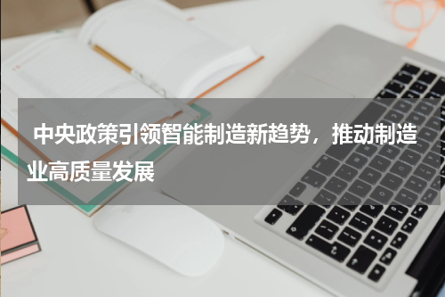  中央政策引领智能制造新趋势，推动制造业高质量发展