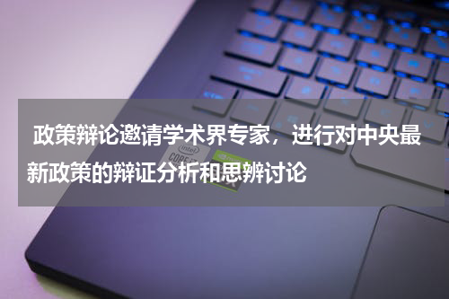 政策辩论邀请学术界专家，进行对中央最新政策的辩证分析和思辨讨论