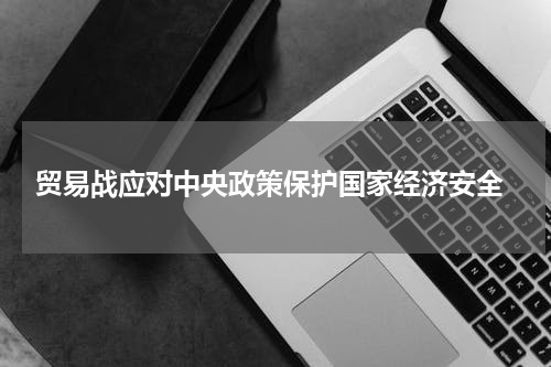  贸易战应对中央政策保护国家经济安全