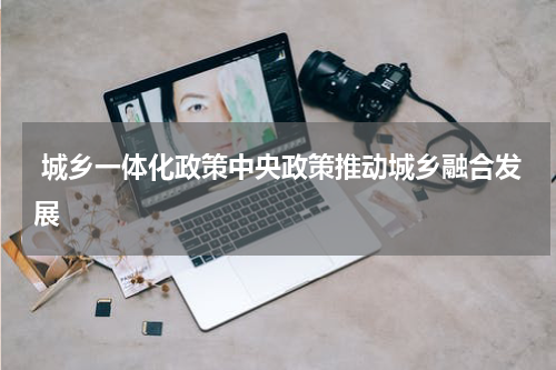  城乡一体化政策中央政策推动城乡融合发展