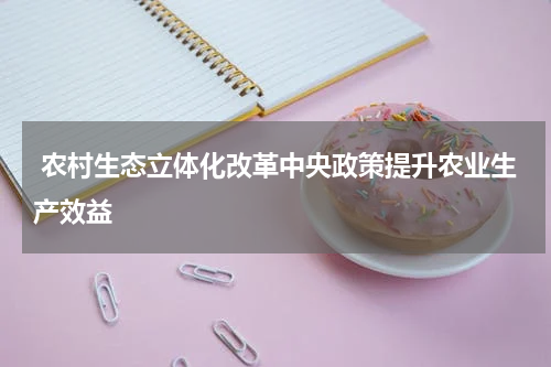  农村生态立体化改革中央政策提升农业生产效益