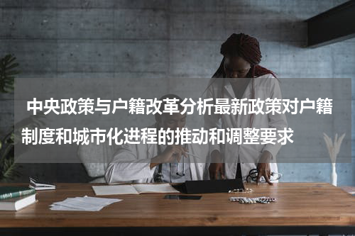  中央政策与户籍改革分析最新政策对户籍制度和城市化进程的推动和调整要求
