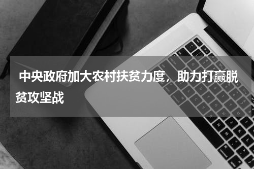  中央政府加大农村扶贫力度，助力打赢脱贫攻坚战