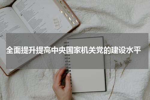  全面提升提高中央国家机关党的建设水平