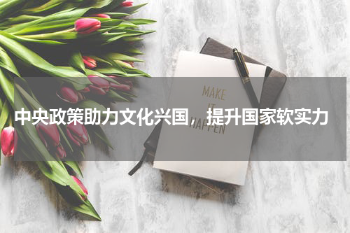  中央政策助力文化兴国，提升国家软实力
