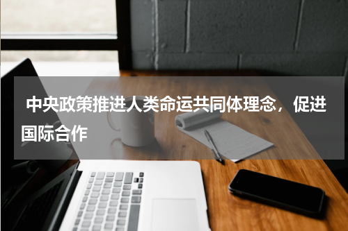  中央政策推进人类命运共同体理念，促进国际合作 